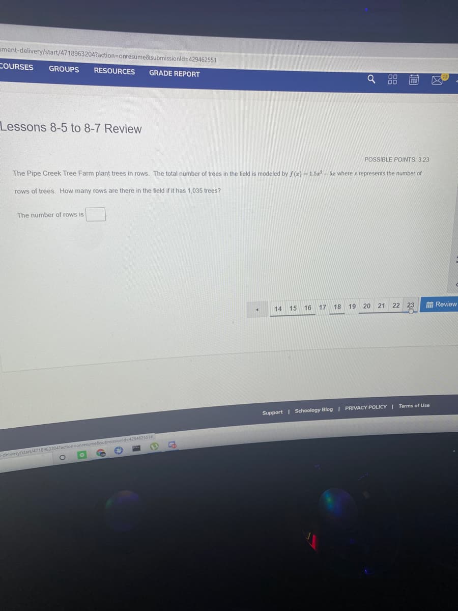 sment-delivery/start/4718963204?action=Donresume&submissionld=429462551
COURSES
GROUPS
RESOURCES
GRADE REPORT
88
Lessons 8-5 to 8-7 Review
POSSIBLE POINTS: 3.23
The Pipe Creek Tree Farm plant trees in rows. The total number of trees in the field is modeled by f (z) = 1.5z 5z where x represents the number of
rows of trees. How many rows are there in the field if it has 1,035 trees?
The number of rows is
17
18 19 20 21 22 23
前Review
14 15 16
Support | Schoology Blog I PRIVACY POLICY I Terms of Use
17actionsonresume&submissionids429462551
-delivery/st
