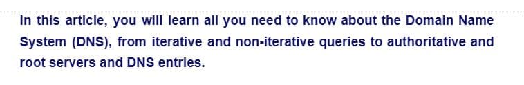 In this article, you will learn all you need to know about the Domain Name
System (DNS), from iterative and non-iterative queries to authoritative and
root servers and DNS entries.