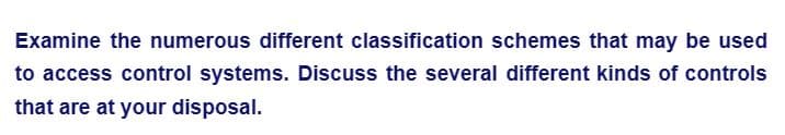 Examine the numerous different classification schemes that may be used
to access control systems. Discuss the several different kinds of controls
that are at your disposal.