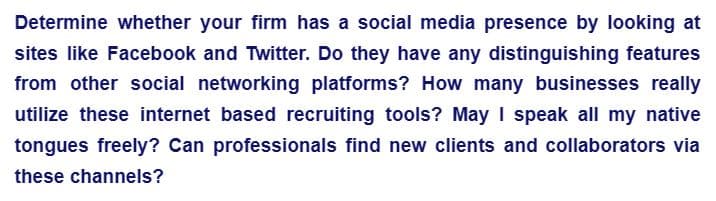 Determine whether your firm has a social media presence by looking at
sites like Facebook and Twitter. Do they have any distinguishing features
from other social networking platforms? How many businesses really
utilize these internet based recruiting tools? May I speak all my native
tongues freely? Can professionals find new clients and collaborators via
these channels?