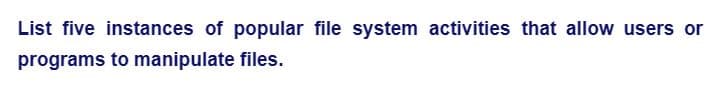 List five instances of popular file system activities that allow users or
programs to manipulate files.