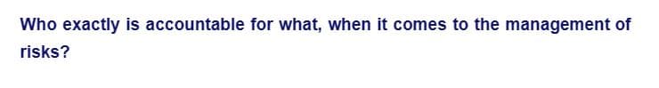 Who exactly is accountable for what, when it comes to the management of
risks?