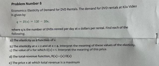 Problem Number 8
Economics: Elasticity of Demand for DVD Rentals. The demand for DVD rentals at Klix Video
is given by
q= D(x) = 120 - 20x,
where q is the number of DVDs rented per day at x dollars per rental. Find each of the
following.
a) The elasticity as a function of x
b) The elasticity at x = 2 and at x =
c) The value of x for which E(x) = 1. Interpret the meaning of this price.
d) The total-revenue function, R(x) = (x) D(x)
e) The price x at which total revenue is a maximum
4. Interpret the meaning of these values of the elasticity.