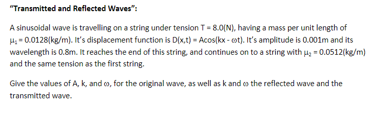 "Transmitted and Reflected Waves":
A sinusoidal wave is travelling on a string under tension T = 8.0(N), having a mass per unit length of
μ₁=0.0128(kg/m). It's displacement function is D(x,t) = Acos(kx - oot). It's amplitude is 0.001m and its
wavelength is 0.8m. It reaches the end of this string, and continues on to a string with μ₂ = 0.0512(kg/m)
and the same tension as the first string.
Give the values of A, k, and o, for the original wave, as well as k and the reflected wave and the
transmitted wave.