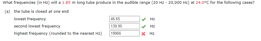 What frequencies (in Hz) will a 1.85 m long tube produce in the audible range (20 Hz - 20,000 Hz) at 24.0°C for the following cases?
(a) the tube is closed at one end
lowest frequency
second lowest frequency
highest frequency (rounded to the nearest Hz)
46.65
139.95
19966
Hz
Hz
X Hz