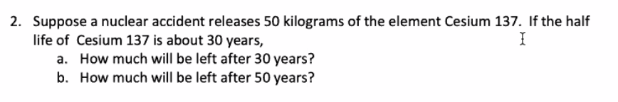 2. Suppose a nuclear accident releases 50 kilograms of the element Cesium 137. If the half
I
life of Cesium 137 is about 30 years,
a. How much will be left after 30 years?
b. How much will be left after 50 years?
