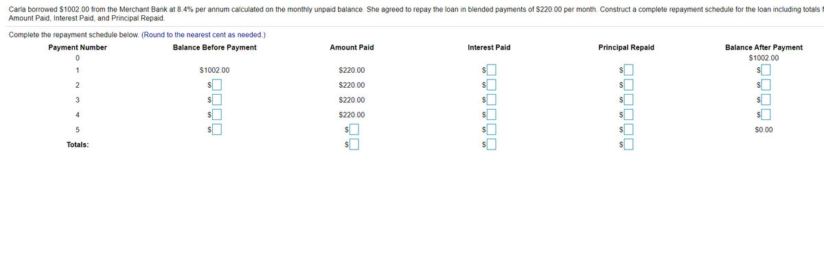 Carla borrowed $1002.00 from the Merchant Bank at 8.4% per annum calculated on the monthly unpaid balance. She agreed to repay the loan in blended payments of $220.00 per month. Construct a complete repayment schedule for the loan including totals
Amount Paid, Interest Paid, and Principal Repaid.
Complete the repayment schedule below. (Round to the nearest cent as needed.)
Payment Number
Balance Before Payment
Amount Paid
Interest Paid
Principal Repaid
Balance After Payment
$1002.00
1
$1002.00
$220.00
2
$220.00
$
3
$220.00
$
$
4
$
$220.00
%$4
%$4
$0.00
Totals:
$1
$
