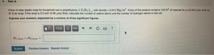 Part A
A box of clear plastic wrap for household une is polyethylene,{ CH. with density = 0.910 Mg/m. A box of this product contains 103 ft of material (in a roll 304 mm wide by
31.5 m long). If the wrap is 0.2 mil (5.08 um) thick, calculate the number of carbon atoms and the number of hydrogen atoms in this roll.
Express your answers, separated by a comma, to three significant figures.
it
vec
Ne stum N ato
Submit
Previous Answers Reauest Answer
