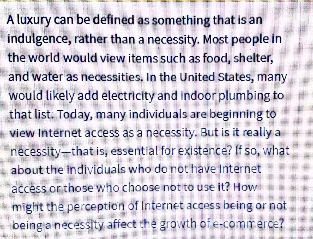 A luxury can be defined as something that is an
indulgence, rather than a necessity. Most people in
the world would view items such as food, shelter,
and water as necessities. In the United States, many
would likely add electricity and indoor plumbing to
that list. Today, many individuals are beginning to
view Internet access as a necessity. But is it really a
necessity-that is, essential for existence? If so, what
about the individuals who do not have Internet
access or those who choose not to use it? How
might the perception of Internet access being or not
being a necessity affect the growth of e-commerce?
