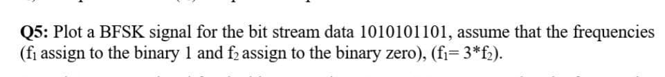 Q5: Plot a BFSK signal for the bit stream data 1010101101, assume that the frequencies
(fi assign to the binary 1 and f assign to the binary zero), (fi= 3*f2).
