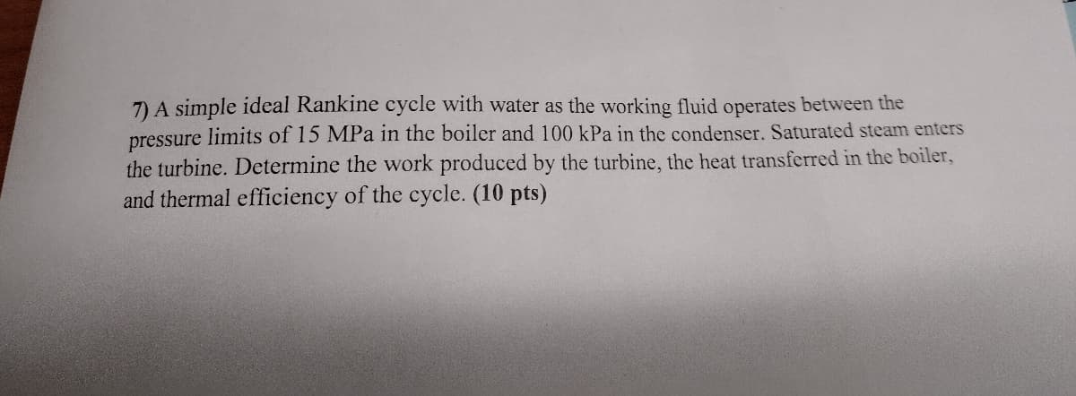 7) A simple ideal Rankine cycle with water as the working fluid operates between the
pressure limits of 15 MPa in the boiler and 100 kPa in the condenser. Saturated steam enters
the turbine. Determine the work produced by the turbine, the heat transferred in the boiler,
and thermal efficiency of the cycle. (10 pts)
