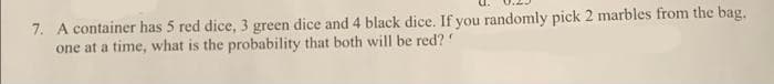 7. A container has 5 red dice, 3 green dice and 4 black dice. If you randomly pick 2 marbles from the bag.
one at a time, what is the probability that both will be red?
