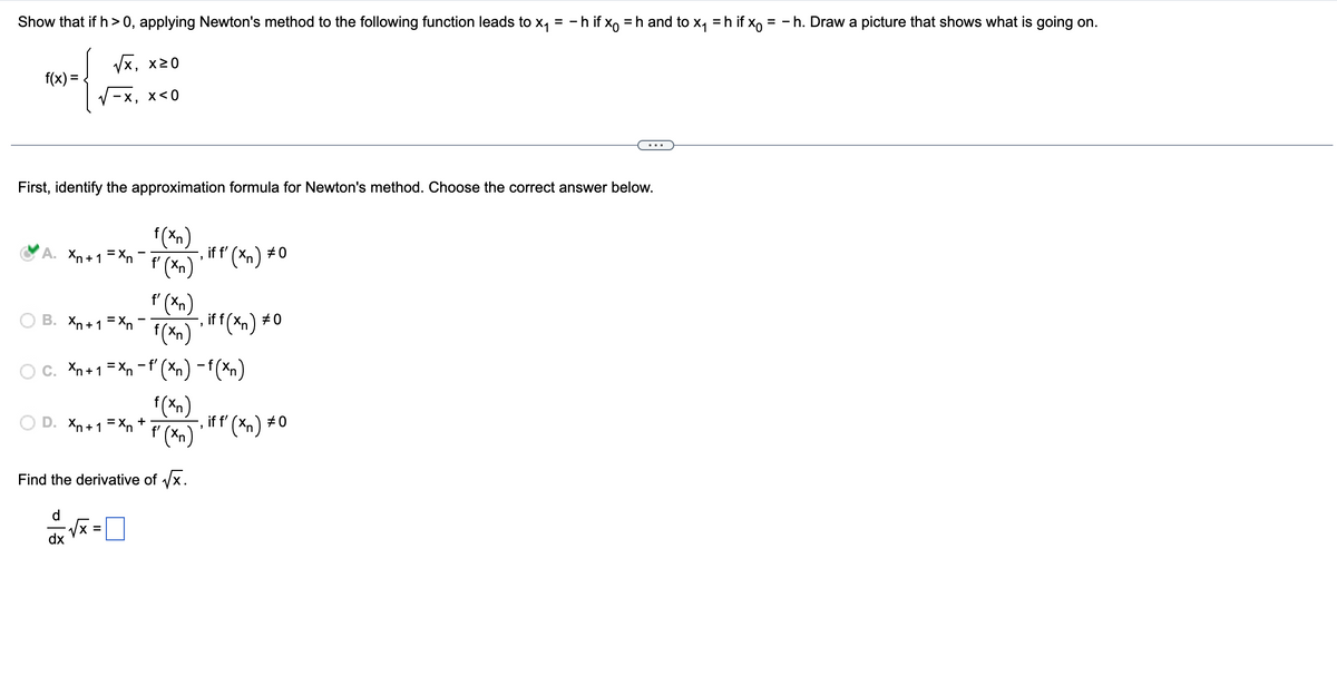 Show that if h>0, applying Newton's method to the following function leads to x₁ = −h if x = h and to x₁ = h if x = - h. Draw a picture that shows what is going on.
√x, x≥0
-x, x<0
f(x) =
First, identify the approximation formula for Newton's method. Choose the correct answer below.
Xn+1=Xn 'f'(xn) if f'(xn) #0
'
f (xn)
B. Xn+1=Xn f(xn)
Xn+1 = xn− f'(Xn) − f (xn)
-
D. Xn+1=Xn+
,iff(xn) #0
f(xn)
'f'(xn) '
Find the derivative of √√x.
d
dx
=
‚ if f' (xn) #0