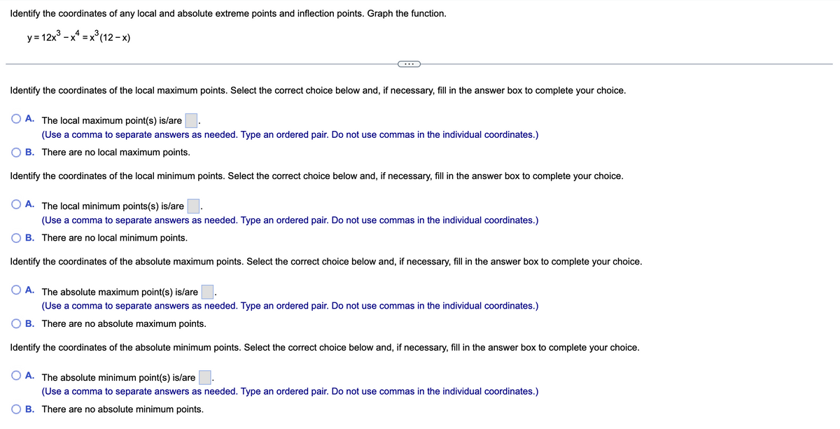 Identify the coordinates of any local and absolute extreme points and inflection points. Graph the function.
3
y=12x³x4x³ (12-x)
3
Identify the coordinates of the local maximum points. Select the correct choice below and, if necessary, fill in the answer box to complete your choice.
O A. The local maximum point(s) is/are
(Use a comma to separate answers as needed. Type an ordered pair. Do not use commas in the individual coordinates.)
B. There are no local maximum points.
Identify the coordinates of the local minimum points. Select the correct choice below and, if necessary, fill in the answer box to complete your choice.
O A. The local minimum points(s) is/are
(Use a comma to separate answers as needed. Type an ordered pair. Do not use commas in the individual coordinates.)
B. There are no local minimum points.
Identify the coordinates of the absolute maximum points. Select the correct choice below and, if necessary, fill in the answer box to complete your choice.
O A. The absolute maximum point(s) is/are
(Use a comma to separate answers as needed. Type an ordered pair. Do not use commas in the individual coordinates.)
B. There are no absolute maximum points.
Identify the coordinates of the absolute minimum points. Select the correct choice below and, if necessary, fill in the answer box to complete your choice.
O A. The absolute minimum point(s) is/are
(Use a comma to separate answers as needed. Type an ordered pair. Do not use commas in the individual coordinates.)
B. There are no absolute minimum points.