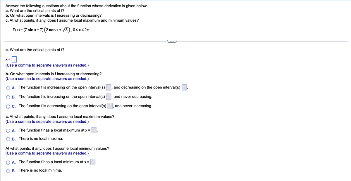 Answer the following questions about the function whose derivative is given below.
a. What are the critical points of f?
b. On what open intervals is f increasing or decreasing?
c. At what points, if any, does f assume local maximum and minimum values?
√3), 0≤x≤2π
f'(x) = (7 sinx-7)(2 cos x + √
a. What are the critical points of f?
X=
(Use a comma to separate answers as needed.)
b. On what open intervals is f increasing or decreasing?
(Use a comma to separate answers as needed.)
A. The function f is increasing on the open interval(s)
B. The function f is increasing on the open interval(s)
C. The function f is decreasing on the open interval(s)
"
At what points, if any, does f assume local minimum values?
(Use a comma to separate answers as needed.)
A. The function f has a local minimum at x =
B. There is no local minima.
and decreasing on the open interval(s)
and never decreasing.
and never increasing.
c. At what points, if any, does f assume local maximum values?
(Use a comma to separate answers as needed.)
A. The function f has a local maximum at x =
B. There is no local maxima.