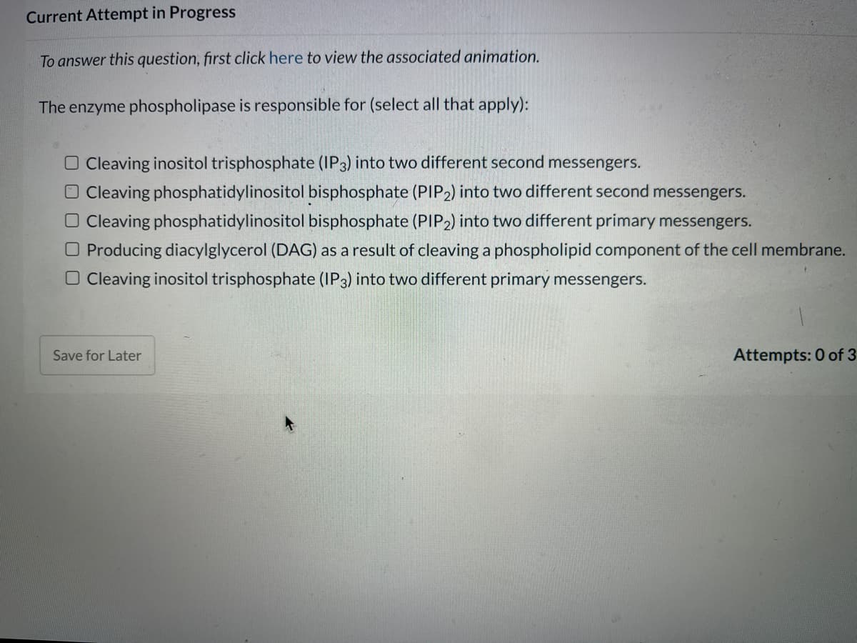 Current Attempt in Progress
To answer this question, first click here to view the associated animation.
The enzyme phospholipase is responsible for (select all that apply):
O Cleaving inositol trisphosphate (IP3) into two different second messengers.
O Cleaving phosphatidylinositol bisphosphate (PIP2) into two different second messengers.
O Cleaving phosphatidylinositol bisphosphate (PIP2) into two different primary messengers.
O Producing diacylglycerol (DAG) as a result of cleaving a phospholipid component of the cell membrane.
Cleaving inositol trisphosphate (IP3) into two different primary messengers.
Save for Later
Attempts: 0 of 3