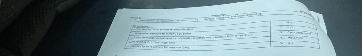 2015.01
ImmunologY
Intercept, processing, and presentation of Ag
bone marrow hematopoietic stem cells
On cytokines
secreted by Th2 to activate 8 cell proliferation
secreted on exposure to allergen, e.g. pollen
is also an endogenous pyrogen, Le. stimulates hypothalamus to increase body temperature
secreted by Te to "kill" target cells
secreted by Th to activate Th1 response (CMI)
1
2
3.
4
5.
IL-1
IL-2
Cytotoxin/porin
Histamine
IL-5