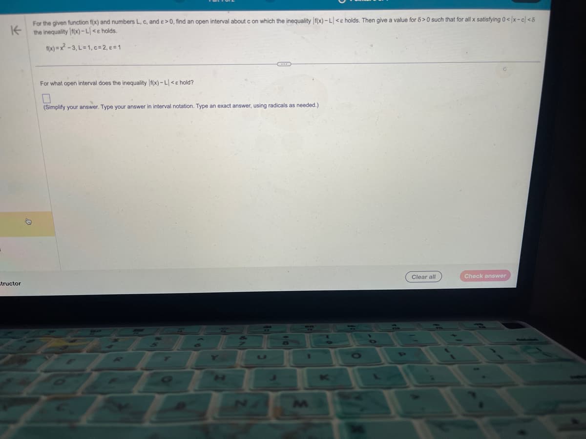 K
For the given function f(x) and numbers L, c, and e > 0, find an open interval about c on which the inequality f(x) - L<e holds. Then give a value for 8 >0 such that for all x satisfying 0</x-c/<8
the inequality f(x)-L<e holds.
f(x)=x²-3, L= 1, c = 2, e=1
=tructor
For what open interval does the inequality f(x)-L<e hold?
0
(Simplify your answer. Type your answer in interval notation. Type an exact answer, using radicals as needed.)
Clear all
Check answer