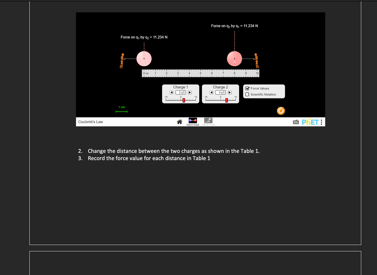 Coulomb's Law
Force on q₁ by q₂ = 11.234 N
K
1 cm
0 cm
1
2
-10
◄
3
Charge 1
4
2 wc) –
0
10
5
-10
Force on q₂ by q₁ = 11.234 N
6
7
Charge 2
◄ 4 μC ►
Macro Scale Atomic Scale
8
9
10
✔ Force Values
Scientific Notation
2. Change the distance between the two charges as shown in the Table 1.
3. Record the force value for each distance in Table 1
2
PHET: