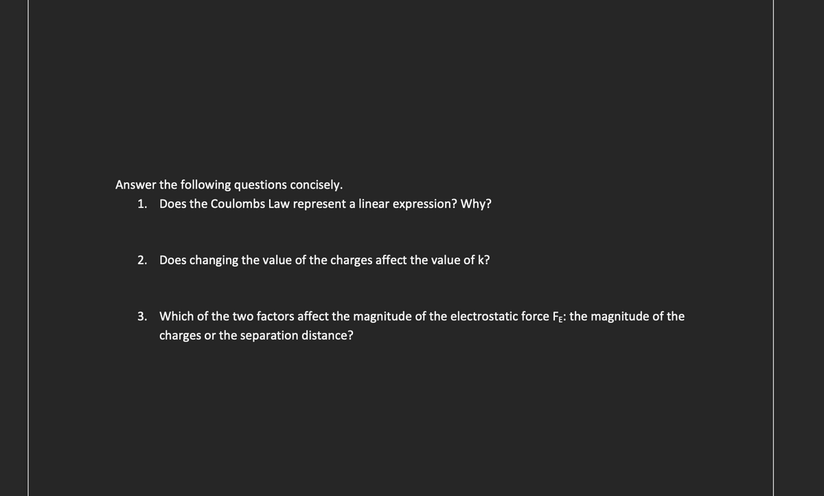 Answer the following questions concisely.
1. Does the Coulombs Law represent a linear expression? Why?
2. Does changing the value of the charges affect the value of k?
3. Which of the two factors affect the magnitude of the electrostatic force F₁: the magnitude of the
charges or the separation distance?