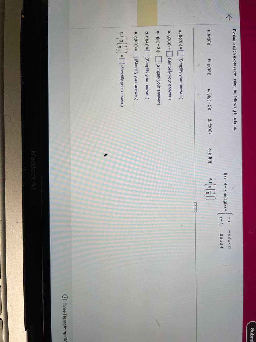 K
Evaluate each expression using the following functions.
a. f(g(0))
a. f(g(0)) =
b. g(f(5)) =
c. g(g(-3)) =
d. f(f(4)) =
e. g(f(0)) =
=
b. g(f(5))
c. g(g(-3))
(Simplify your answer.)
(Simplify your answer.)
(Simplify your answer.)
(Simplify your answer.)
(Simplify your answer.)
(Simplify your answer.)
d. f(f(4))
e. g(f(0))
f(x)=4-x and g(x)=
*+.+(())
MacBook Air
-X. -4≤x<0
x-1, 0≤x≤4
Submi
Time Remaining: 00