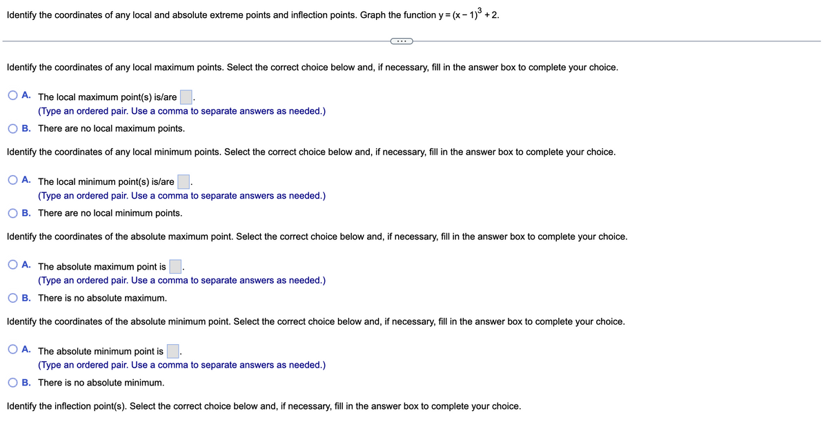 Identify the coordinates of any local and absolute extreme points and inflection points. Graph the function y = (x - 1)³ + 2.
Identify the coordinates of any local maximum points. Select the correct choice below and, if necessary, fill in the answer box to complete your choice.
A. The local maximum point(s) is/are
(Type an ordered pair. Use a comma to separate answers as needed.)
B. There are no local maximum points.
Identify the coordinates of any local minimum points. Select the correct choice below and, if necessary, fill in the answer box to complete your choice.
O A. The local minimum point(s) is/are
(Type an ordered pair. Use a comma to separate answers as needed.)
B. There are no local minimum points.
Identify the coordinates of the absolute maximum point. Select the correct choice below and, if necessary, fill in the answer box to complete your choice.
O A. The absolute maximum point is
(Type an ordered pair. Use a comma to separate answers as needed.)
B. There is no absolute maximum.
Identify the coordinates of the absolute minimum point. Select the correct choice below and, if necessary, fill in the answer box to complete your choice.
OA. The absolute minimum point is
(Type an ordered pair. Use a comma to separate answers as needed.)
B. There is no absolute minimum.
Identify the inflection point(s). Select the correct choice below and, if necessary, fill in the answer box to complete your choice.