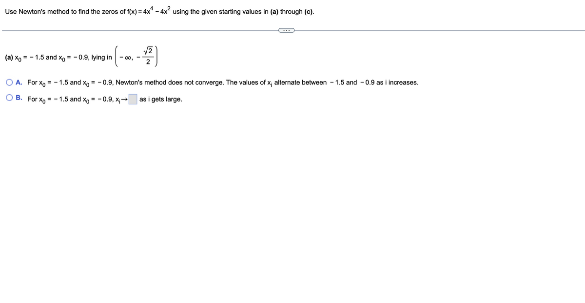 Use Newton's method to find the zeros of f(x) = 4x² - 4x² using the given starting values in (a) through (c).
(a) xo = -1.5 and Xo = - 0.9, lying in
=
O A. For Xo =
B. For Xo
-1.5 and Xo
1.5 and Xo
√2
(-∞, -1/2)
==
- 0.9, Newton's method does not converge. The values of x; alternate between 1.5 and 0.9 as i increases.
==
-0.9, X₁→ as i gets large.