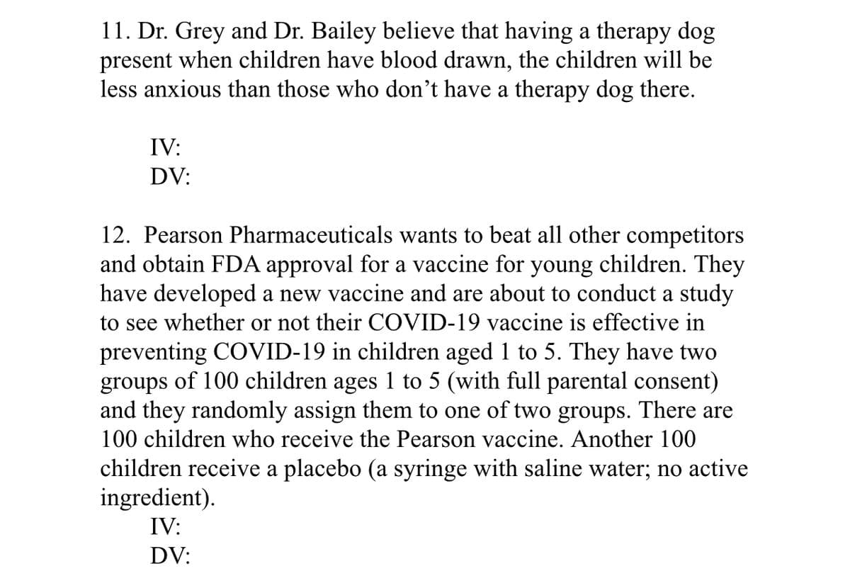 11. Dr. Grey and Dr. Bailey believe that having a therapy dog
present when children have blood drawn, the children will be
less anxious than those who don't have a therapy dog there.
IV:
DV:
12. Pearson Pharmaceuticals wants to beat all other competitors
and obtain FDA approval for a vaccine for young children. They
have developed a new vaccine and are about to conduct a study
to see whether or not their COVID-19 vaccine is effective in
preventing COVID-19 in children aged 1 to 5. They have two
groups of 100 children ages 1 to 5 (with full parental consent)
and they randomly assign them to one of two groups. There are
100 children who receive the Pearson vaccine. Another 100
children receive a placebo (a syringe with saline water; no active
ingredient).
IV:
DV:
