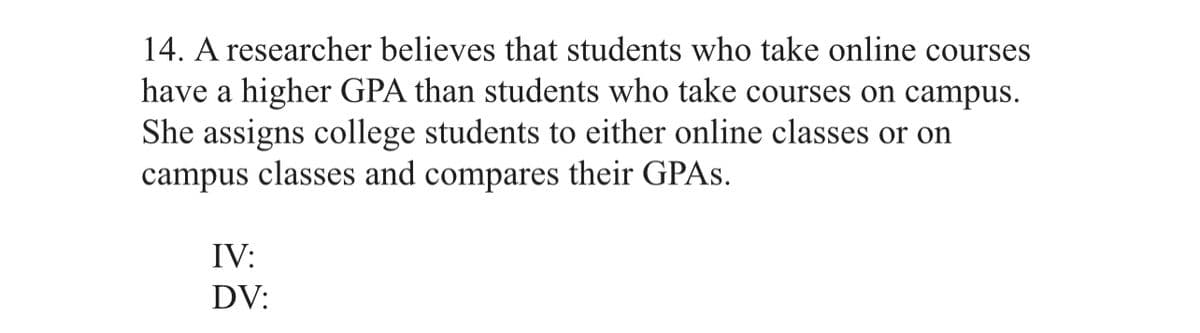 14. A researcher believes that students who take online courses
have a higher GPA than students who take courses on campus.
She assigns college students to either online classes or on
campus classes and compares their GPAS.
IV:
DV:
