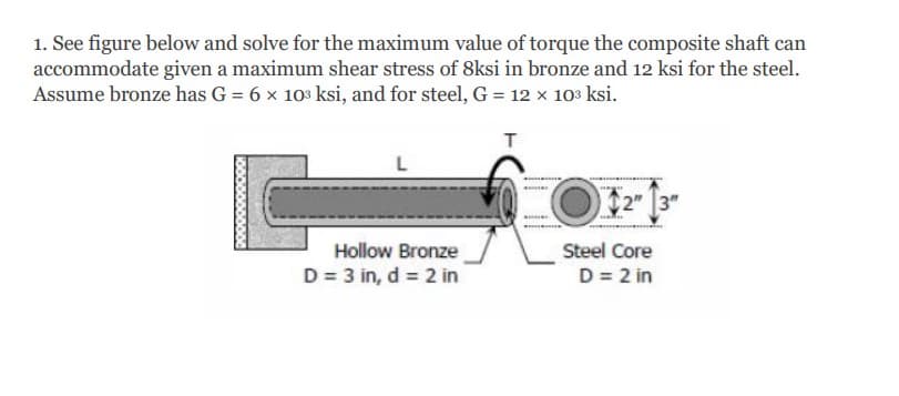 1. See figure below and solve for the maximum value of torque the composite shaft can
accommodate given a maximum shear stress of 8ksi in bronze and 12 ksi for the steel.
Assume bronze has G = 6 x 103 ksi, and for steel, G = 12 x 10% ksi.
T
2" 3"
Hollow Bronze
Steel Core
D = 3 in, d = 2 in
D = 2 in
