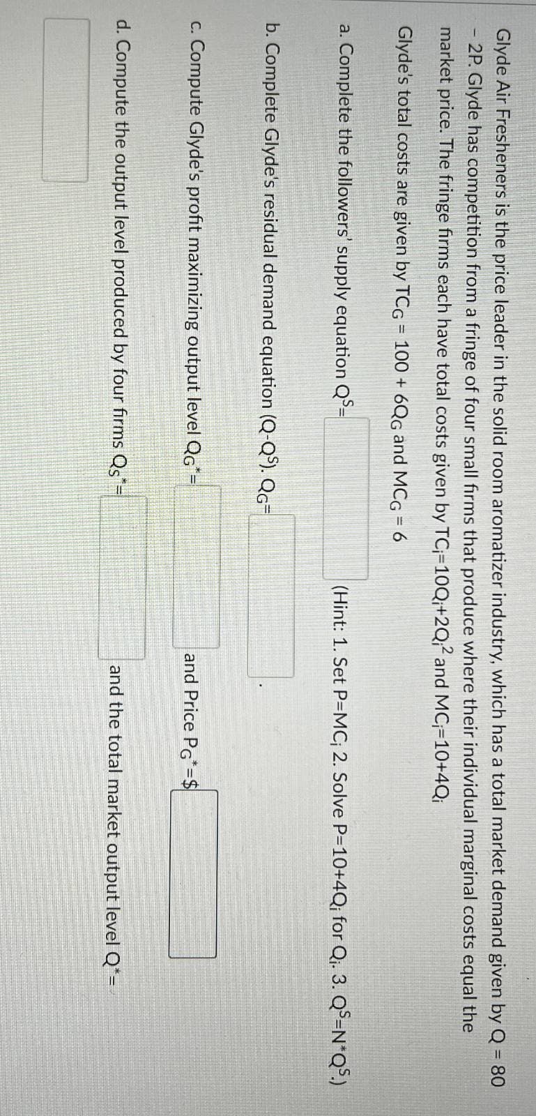 Glyde Air Fresheners is the price leader in the solid room aromatizer industry, which has a total market demand given by Q = 80
2P. Glyde has competition from a fringe of four small firms that produce where their individual marginal costs equal the
market price. The fringe firms each have total costs given by TC;=10Q;+2Q2 and MC-10+4Qi
Glyde's total costs are given by TCG = 100 + 6QG and MCG = 6
a. Complete the followers' supply equation QS=
b. Complete Glyde's residual demand equation (Q-QS). QG=
c. Compute Glyde's profit maximizing output level QG*=
(Hint: 1. Set P=MC; 2. Solve P=10+4Q; for Qi. 3. QS-N*QS.)
and Price PG=$
d. Compute the output level produced by four firms Qs=
and the total market output level Q*=