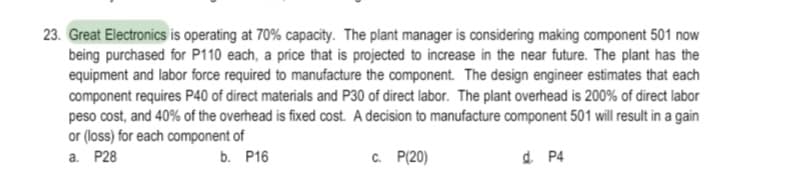 23. Great Electronics is operating at 70% capacity. The plant manager is considering making component 501 now
being purchased for P110 each, a price that is projected to increase in the near future. The plant has the
equipment and labor force required to manufacture the component. The design engineer estimates that each
component requires P40 of direct materials and P30 of direct labor. The plant overhead is 200% of direct labor
peso cost, and 40% of the overhead is fixed cost. A decision to manufacture component 501 will result in a gain
or (loss) for each component of
а. Р28
b. P16
C. P(20)
d P4
