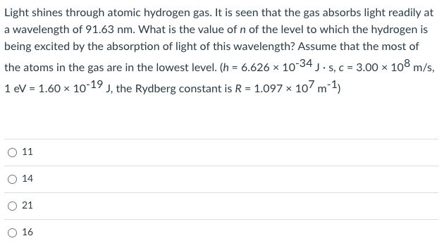 Light shines through atomic hydrogen gas. It is seen that the gas absorbs light readily at
a wavelength of 91.63 nm. What is the value of n of the level to which the hydrogen is
being excited by the absorption of light of this wavelength? Assume that the most of
the atoms in the gas are in the lowest level. (h = 6.626 x 10-34 j . s, c = 3.00 × 108 m/s,
1 eV = 1.60 x 1019 j, the Rydberg constant is R = 1.097 × 107 m-1)
11
14
O 21
O 16
