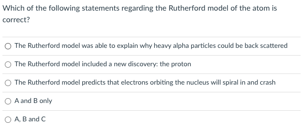 Which of the following statements regarding the Rutherford model of the atom is
correct?
The Rutherford model was able to explain why heavy alpha particles could be back scattered
The Rutherford model included a new discovery: the proton
The Rutherford model predicts that electrons orbiting the nucleus will spiral in and crash
A and B only
O A, B and C
