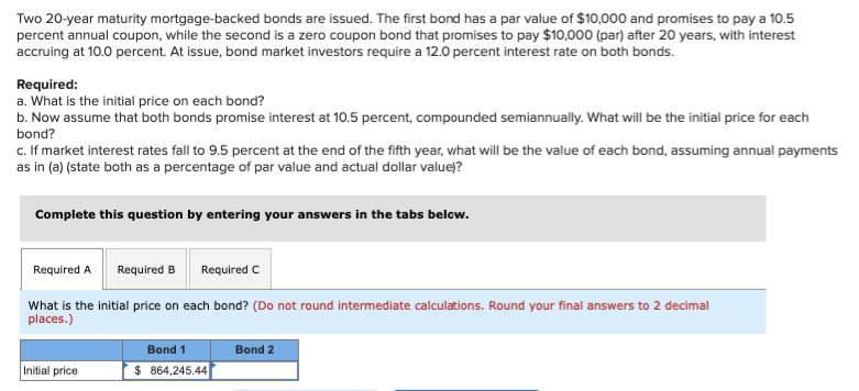 Two 20-year maturity mortgage-backed bonds are issued. The first bond has a par value of $10,000 and promises to pay a 10.5
percent annual coupon, while the second is a zero coupon bond that promises to pay $10,000 (par) after 20 years, with interest
accruing at 10.0 percent. At issue, bond market investors require a 12.0 percent interest rate on both bonds.
Required:
a. What is the initial price on each bond?
b. Now assume that both bonds promise interest at 10.5 percent, compounded semiannually. What will be the initial price for each
bond?
c. If market interest rates fall to 9.5 percent at the end of the fifth year, what will be the value of each bond, assuming annual payments
as in (a) (state both as a percentage of par value and actual dollar value)?
Complete this question by entering your answers in the tabs below.
Required A
Required B
What is the initial price on each bond? (Do not round intermediate calculations. Round your final answers to 2 decimal
places.)
Initial price
Required C
Bond 1
$ 864,245.44
Bond 2