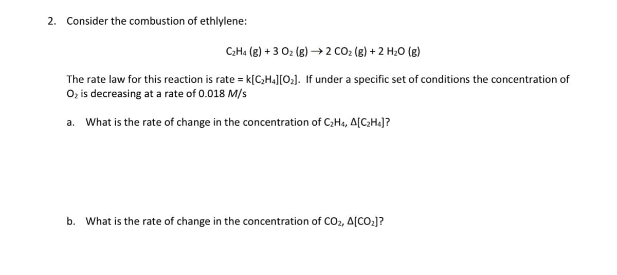 2. Consider the combustion of ethlylene:
C2H4 (g) + 3 O2 (g) → 2 CO2 (g) + 2 H20 (g)
The rate law for this reaction is rate = k[CH4][O2]. If under a specific set of conditions the concentration of
O2 is decreasing at a rate of 0.018 M/s
а.
What is the rate of change in the concentration of C2H4, A[C2H4]?
b. What is the rate of change in the concentration of CO2, A[CO2]?
