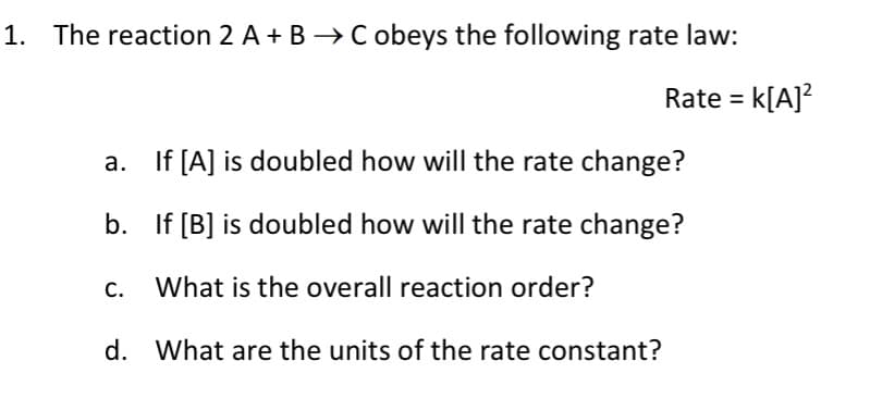 1. The reaction 2 A + B → C obeys the following rate law:
Rate = k[A]?
a. If [A] is doubled how will the rate change?
b. If [B] is doubled how will the rate change?
c. What is the overall reaction order?
d. What are the units of the rate constant?
