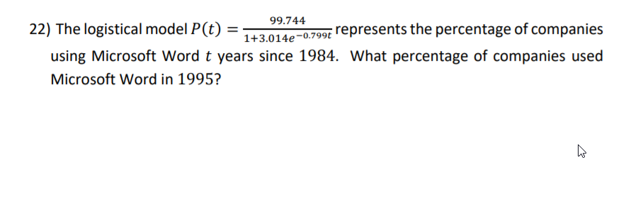 99.744
1+3.014e-0.799t represents the percentage of companies
using Microsoft Word t years since 1984. What percentage of companies used
22) The logistical model P(t)
Microsoft Word in 1995?
