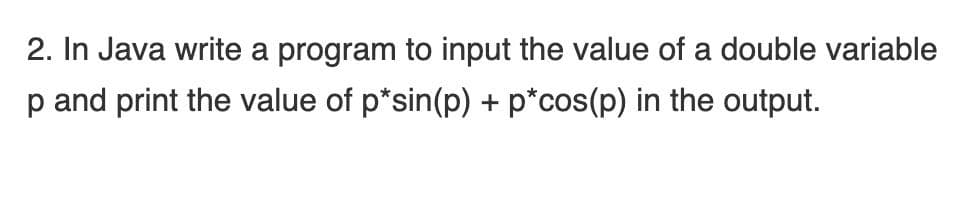 2. In Java write a program to input the value of a double variable
p and print the value of p*sin(p) + p*cos(p) in the output.
