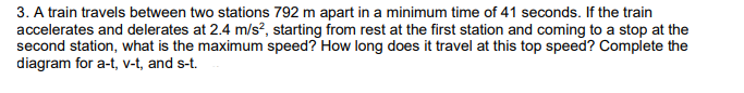 3. A train travels between two stations 792 m apart in a minimum time of 41 seconds. If the train
accelerates and delerates at 2.4 m/s?, starting from rest at the first station and coming to a stop at the
second station, what is the maximum speed? How long does it travel at this top speed? Complete the
diagram for a-t, v-t, and s-t.
