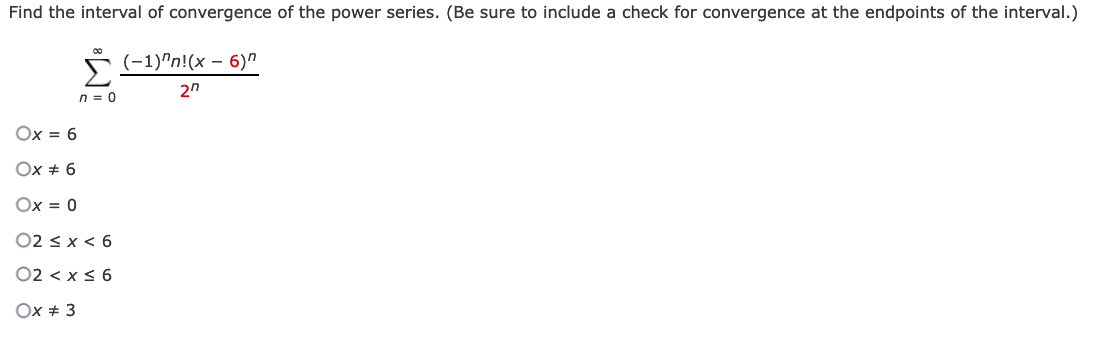 Find the interval of convergence of the power series. (Be sure to include a check for convergence at the endpoints of the interval.)
s (-1)"n!(x – 6)"
2n
n = 0
Ox = 6
Ox + 6
Ox = 0
02 < x < 6
02 < x < 6
Ox + 3
