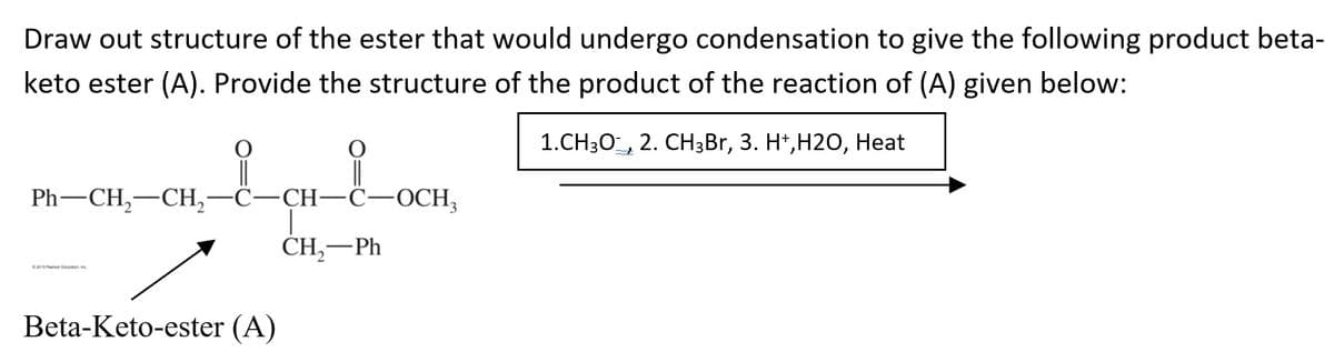 Draw out structure of the ester that would undergo condensation to give the following product beta-
keto ester (A). Provide the structure of the product of the reaction of (A) given below:
1.СH30-, 2. CHзBr, 3. H*,Н20, Нeat
||
Ph— CH, —СH, —С—ҫн—С—ОСН,
|
CH,-Ph
ton
Beta-Keto-ester (A)
