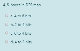 4. S-boxes in DES map
O a. 4 to 6 bits
O b. 2 to 4 bits
O c. 6 to 4 bits
O d. 4 to 2 bits
