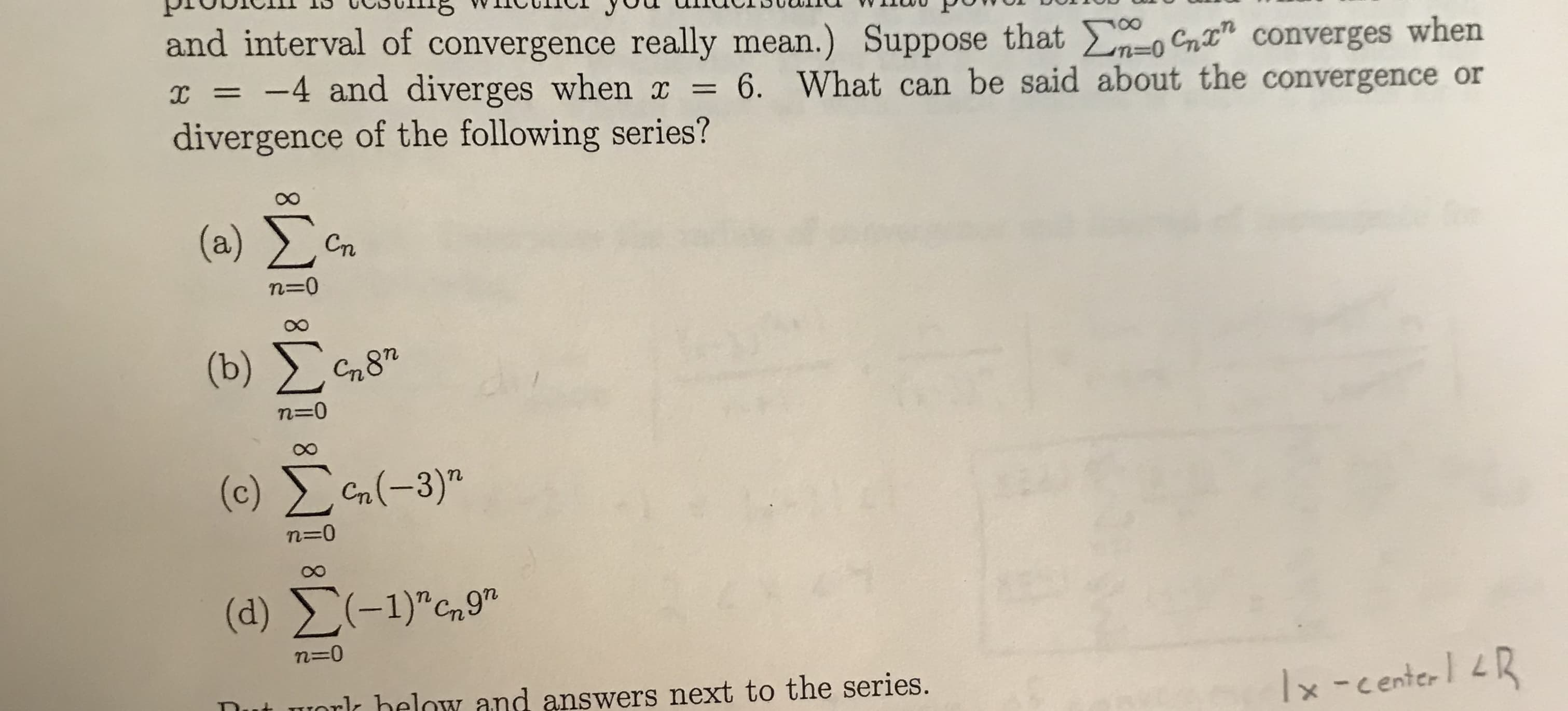 and interval of convergence really mean.) Suppose that Cnt" converges when
I = -4 and diverges when x = 6. What can be said about the convergence or
divergence of the following series?
%3D
(a) Cn
Сп
n=0
(b) )
G87
n=0
(c) Cn(-3)"
(d) (-1)",9"
n=0
ut worlk below and answers next to the series.
Ix -centerl LR
