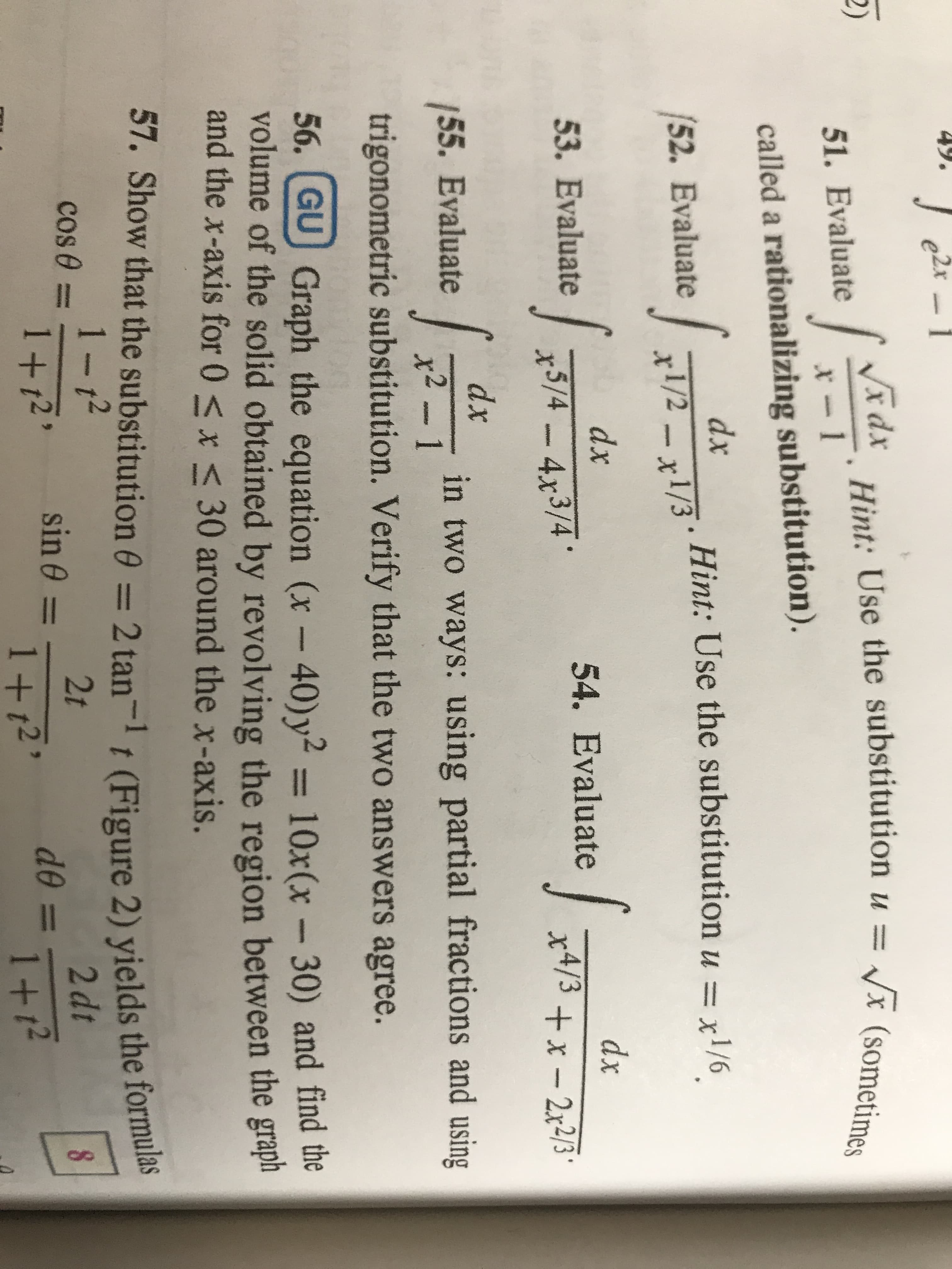 49.
e2x
2)
teidx
Hint: Use the substitution u
x (sometimes
51. Evaluate
called a rationalizing substitution).
dx
52. Evaluate
. Hint: Use the substitution u = x1/6
x1/2 x1/3
ww.a
dx
dx
54. Evaluate 4/3 x-2x23
53. Evaluate
x5/4-4x3/4
MUAM
/55. Evaluate
dx
in two ways: using partial fractions and using
x2- 1
trigonometric substitution. Verify that the two answers agree.
56. GU Graph the equation (x - 40) y2 = 10x(x - 30) and find the
volume of the solid obtained by revolving the region between the grap
and the x-axis for 0 < x < 30 around the x-axis.
57. Show that the substitution 0 2 tant (Figure 2) yields the formulas
1-12
cos e
2t
sin 0 =
2 dt
1+12
1+t2
de =
1+12
