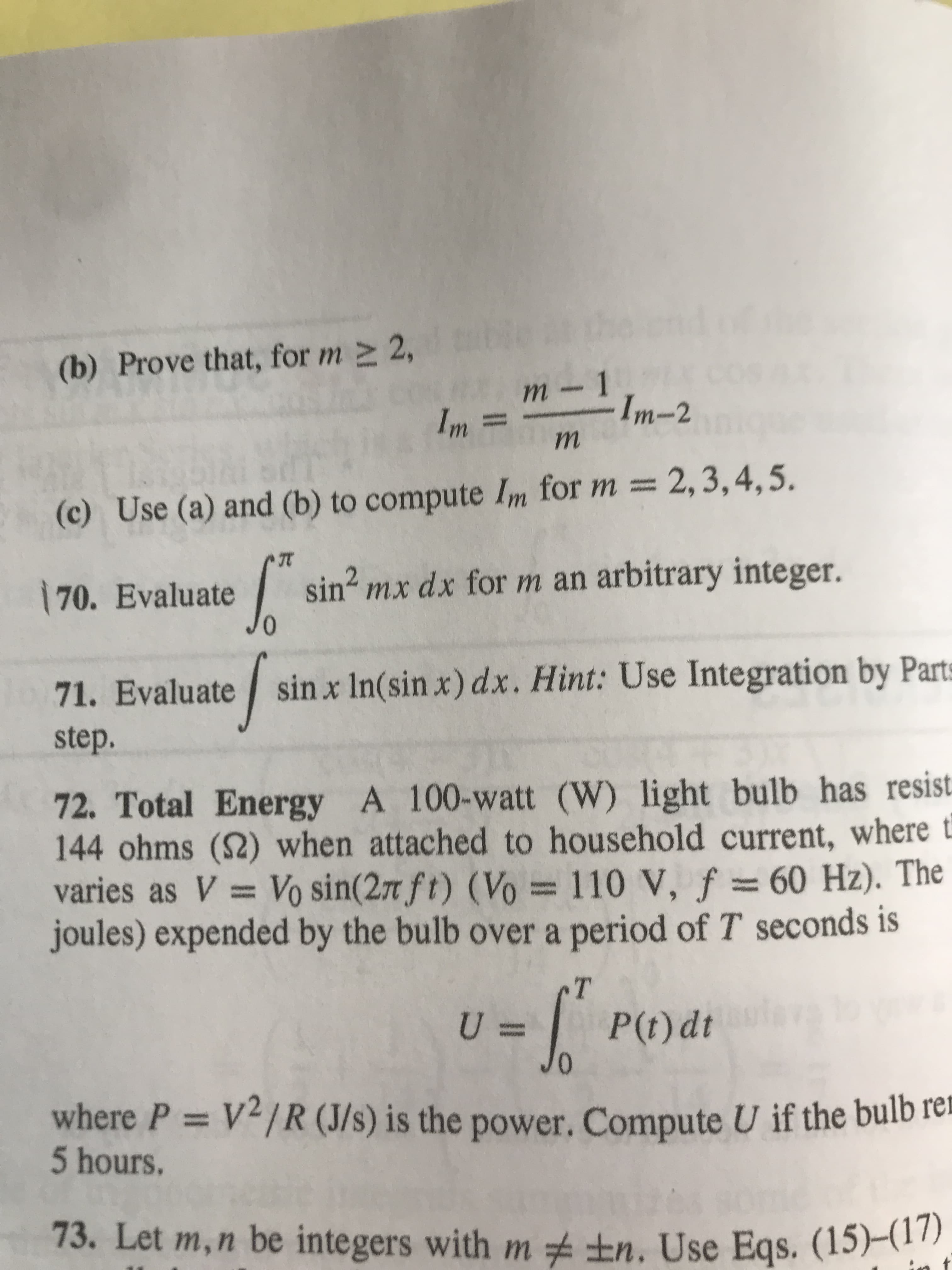 2,
(b) Prove that, for m
- 1
Im-2
m
Im=
m
2,3,4,5.
(c) Use (a) and (b) to compute Im for m =
sin2 mx dx for m an arbitrary integer.
70. Evaluate
71. Evaluate sin x In(sin x) dx. Hint: Use Integration by Parts
step.
72. Total Energy A 100-watt (W) light bulb has resist
144 ohms (2) when attached to household current, where t
varies as V Vo sin(277 ft) (Vo
joules) expended by the bulb over a period of T seconds is
110 V, f 60 Hz). The
T
U =
Jo
PO)dt
where P = V2/R (J/s) is the power. Compute U if the bulb le
5 hours.
tn. Use Eqs. (15)-11)
73. Let m,n be integers with m
t
