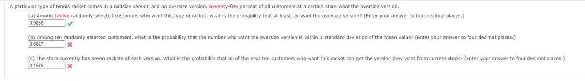 A particular type of tennis racket comes in a midsize version and an oversize version. Seventy-five percent of all customers at a certain store want the oversize version.
(a) Among twelve randomly selected customers who want this type of racket, what is the probability that at least six want the oversize version? (Enter your answer to four decimal places.)
0.9858
(b) Among ten randomly selected customers, what is the probability that the number who want the oversize version is within 1 standard deviation of the mean value? (Enter your answer to four decimal places.)
0.6827
(c) The store currently has seven rackets of each version. What is the probability that all of the next ten customers who want this racket can get the version they want from current stock? (Enter your answer to four decimal places.)
0.1576
