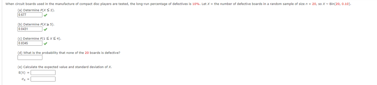 When circuit boards used in the manufacture of compact disc players are tested, the long-run percentage of defectives is 10%. Let X = the number of defective boards in a random sample of size n = 20, so X - Bin(20, 0.10).
(a) Determine P(X < 2).
0.677
(b) Determine P(X 2 5).
0.0431
(c) Determine P(1 SxS 4).
0.8345
(d) What is the probability that none of the 20 boards is defective?
(e) Calculate the expected value and standard deviation of X.
E(X) =
Ox =
