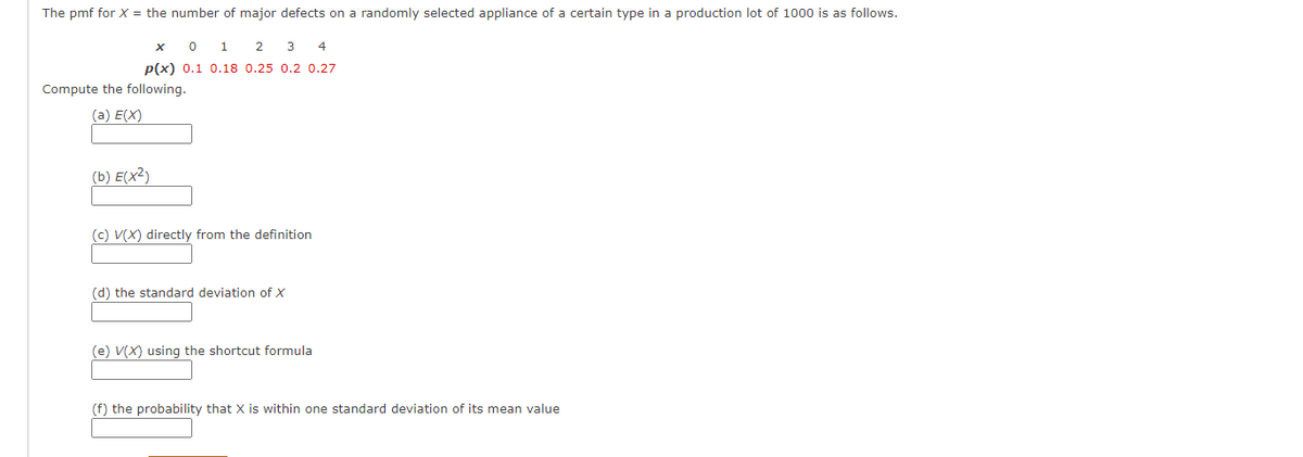 The pmf for X = the number of major defects on a randomly selected appliance of a certain type in a production lot of 1000 is as follows.
x 0 1 2
3
4
P(x) 0.1 0.18 0.25 0.2 0.27
Compute the following.
(a) E(X)
(b) E(x²)
(c) V(X) directly from the definition
(d) the standard deviation of X
(e) V(X) using the shortcut formula
(f) the probability that X is within one standard deviation of its mean value
