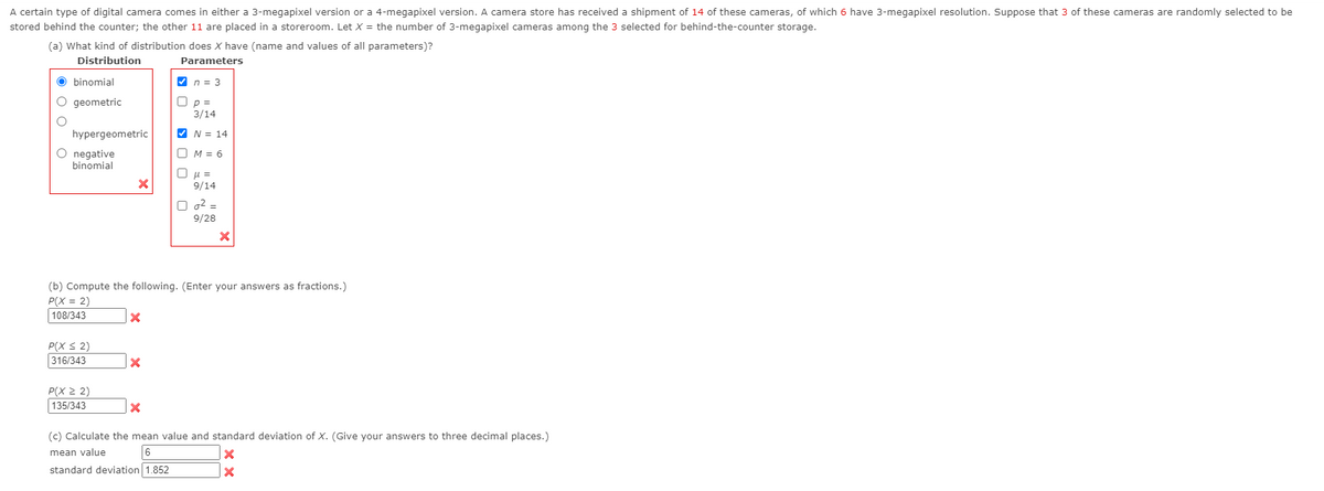 A certain type of digital camera comes in either a 3-megapixel version or a 4-megapixel version. A camera store has received a shipment of 14 of these cameras, of which 6 have 3-megapixel resolution. Suppose that 3 of these cameras are randomly selected to be
stored behind the counter; the other 11 are placed in a storeroom. Let X = the number of 3-megapixel cameras among the 3 selected for behind-the-counter storage.
(a) What kind of distribution does X have (name and values of all parameters)?
Distribution
Parameters
O binomial
V n = 3
O geometric
O p =
3/14
hypergeometric
V N = 14
O negative
O M = 6
binomial
O µ =
9/14
O g2 =
9/28
(b) Compute the following. (Enter your answers as fractions.)
P(X = 2)
108/343
P(X S 2)
316/343
P(X 2 2)
135/343
(c) Calculate the mean value and standard deviation of X. (Give your answers to three decimal places.)
mean value
6
standard deviation 1.852
O O O

